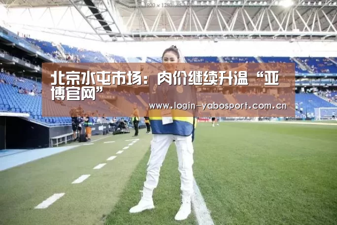 北京水屯市场:肉价继续升温“亚博官网”(图2) 亚博官网